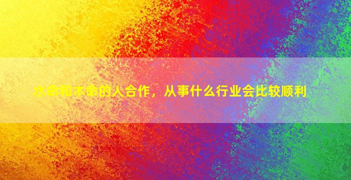 水命和木命的人合作，从事什么行业会比较顺利